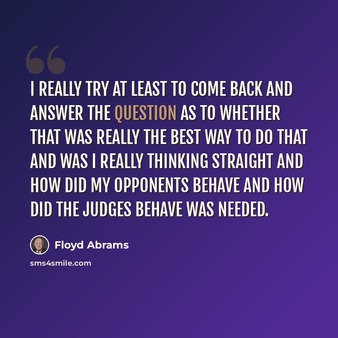 “I really try at least to come back and answer the question as to whether that was really the best way to do that and was I really thinking straight and how did my opponents behave and how did the judges behave was needed.” quote by Floyd Abrams