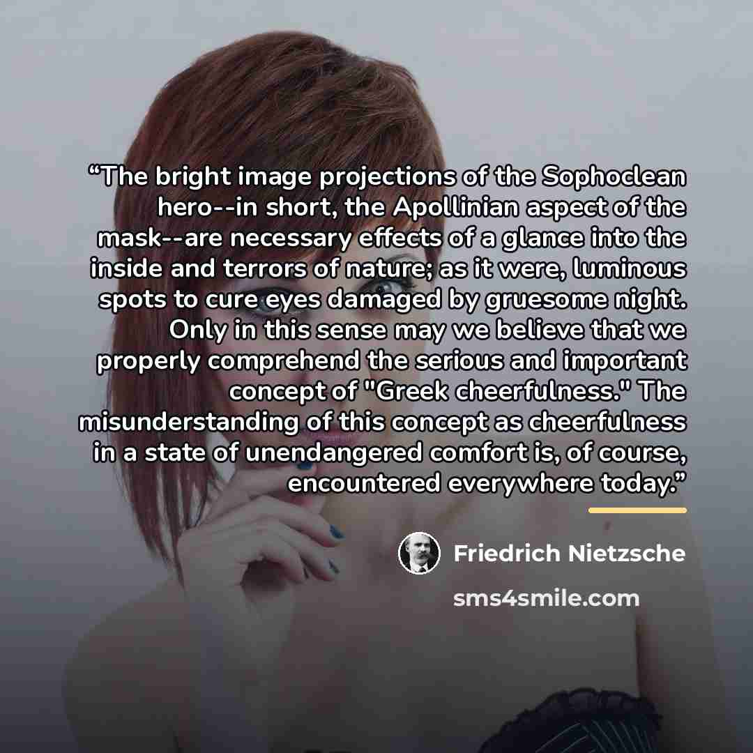 “The bright image projections of the Sophoclean hero--in short, the Apollinian aspect of the mask--are necessary effects of a glance into the inside and terrors of nature; as it were, luminous spots to cure eyes damaged by gruesome night. Only in this sense may we believe that we properly…” quote by Friedrich Nietzsche