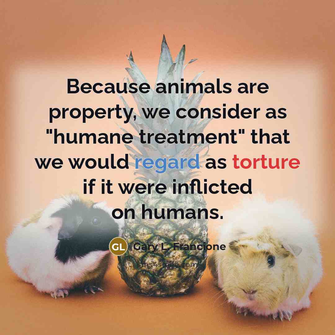 “Because animals are property, we consider as "humane treatment" that we would regard as torture if it were inflicted on humans.” quote by Gary L. Francione