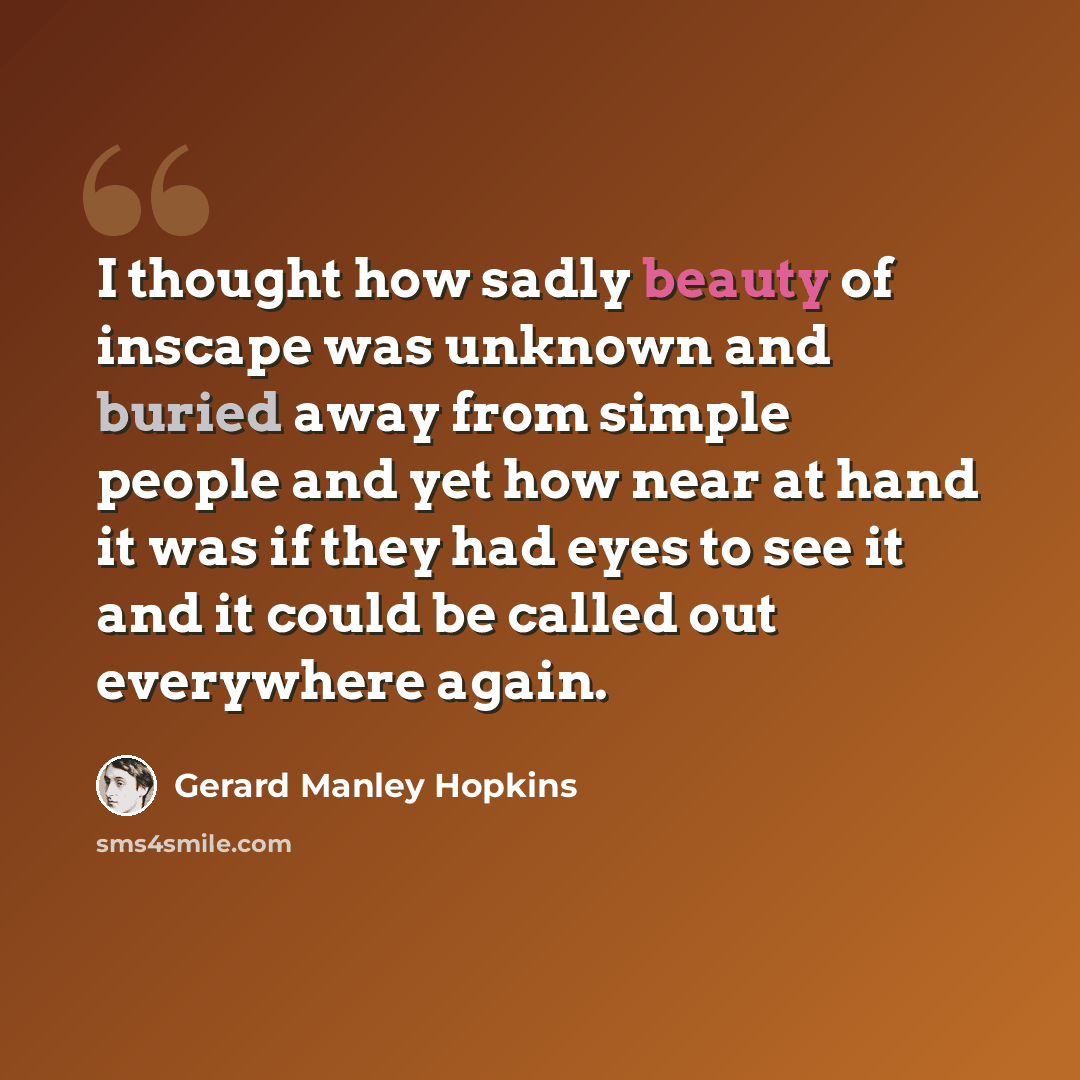 “I thought how sadly beauty of inscape was unknown and buried away from simple people and yet how near at hand it was if they had eyes to see it and it could be called out everywhere again.” quote by Gerard Manley Hopkins