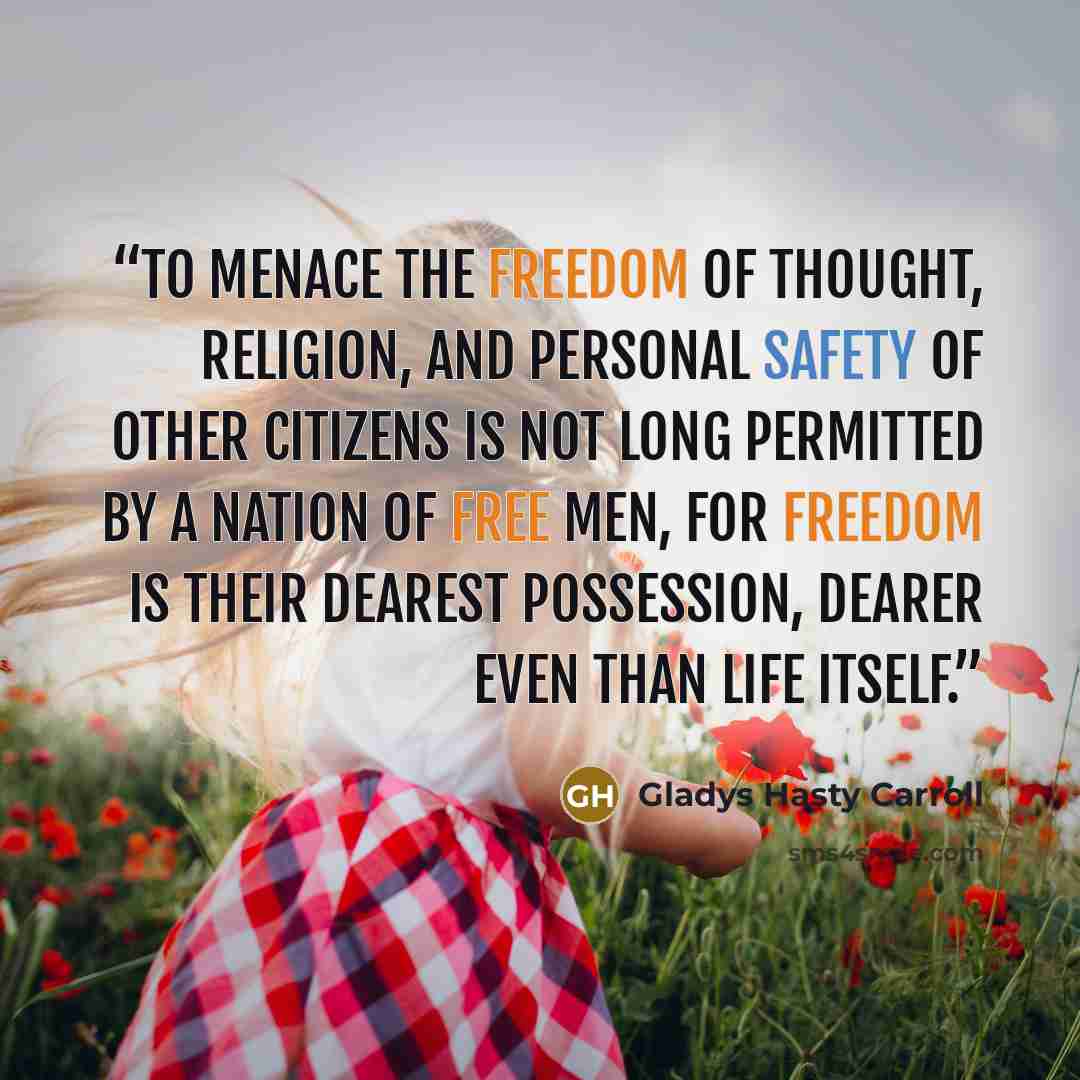 “To menace the freedom of thought, religion, and personal safety of other citizens is not long permitted by a nation of free men, for freedom is their dearest possession, dearer even than life itself.” quote by Gladys Hasty Carroll