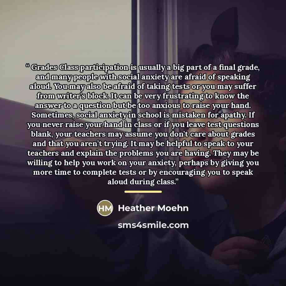“Grades Class participation is usually a big part of a final grade, and many people with social anxiety are afraid of speaking aloud. You may also be afraid of taking tests or you may suffer from writer’s block. It can be very frustrating to know the answer to a question but be too anxious to raise…” quote by Heather Moehn