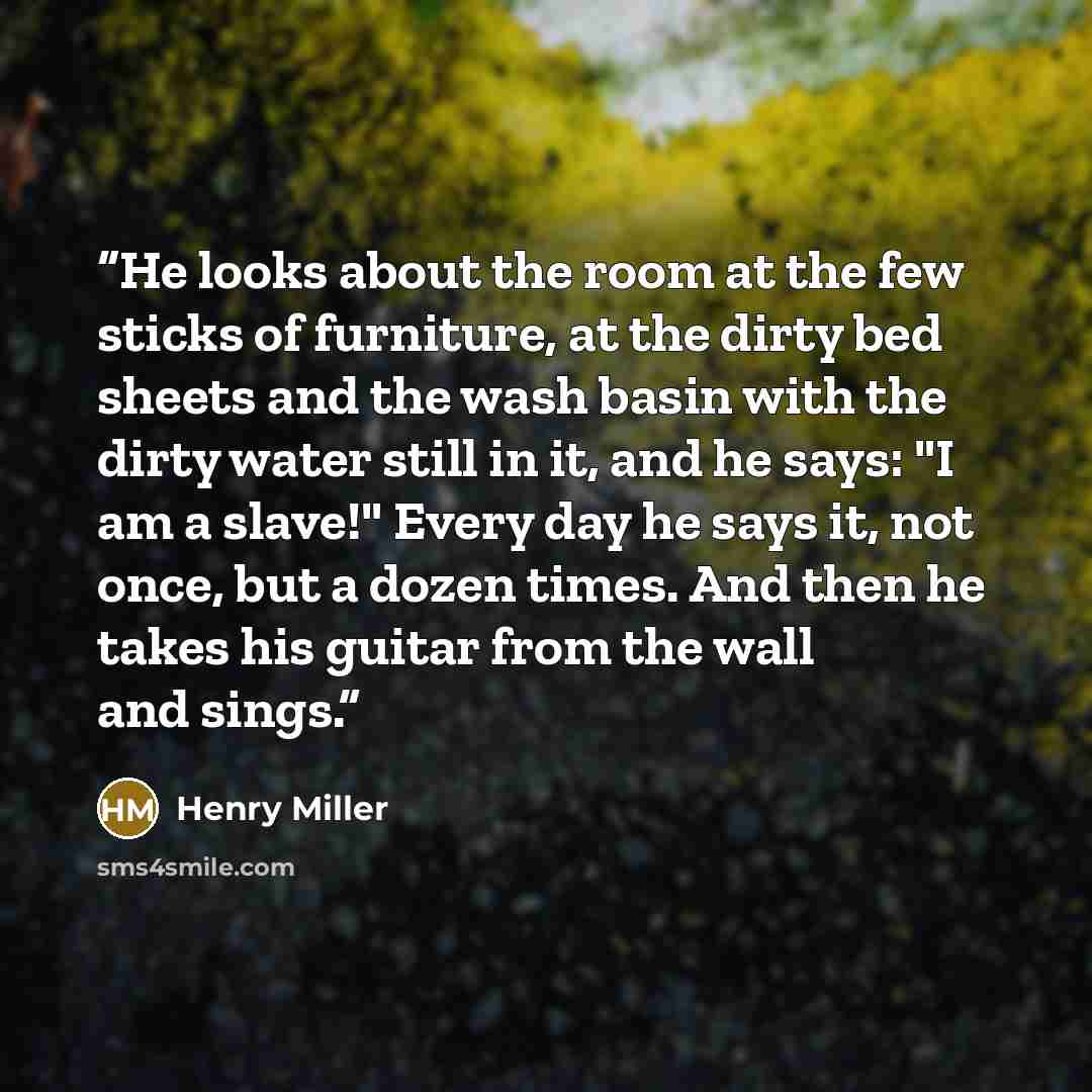 “He looks about the room at the few sticks of furniture, at the dirty bed sheets and the wash basin with the dirty water still in it, and he says: "I am a slave!" Every day he says it, not once, but a dozen times. And then he takes his guitar from the wall and sings.” quote by Henry Miller