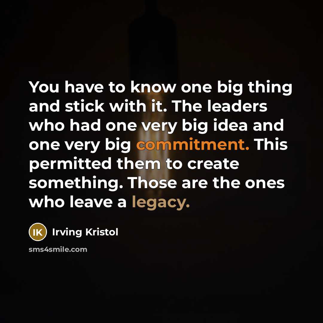 “You have to know one big thing and stick with it. The leaders who had one very big idea and one very big commitment. This permitted them to create something. Those are the ones who leave a legacy.” quote by Irving Kristol