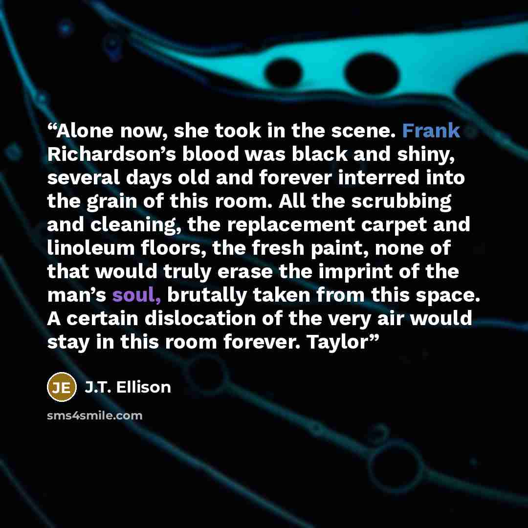 “Alone now, she took in the scene. Frank Richardson’s blood was black and shiny, several days old and forever interred into the grain of this room. All the scrubbing and cleaning, the replacement carpet and linoleum floors, the fresh paint, none of that would truly erase the imprint of the man’s…” quote by J.T. Ellison