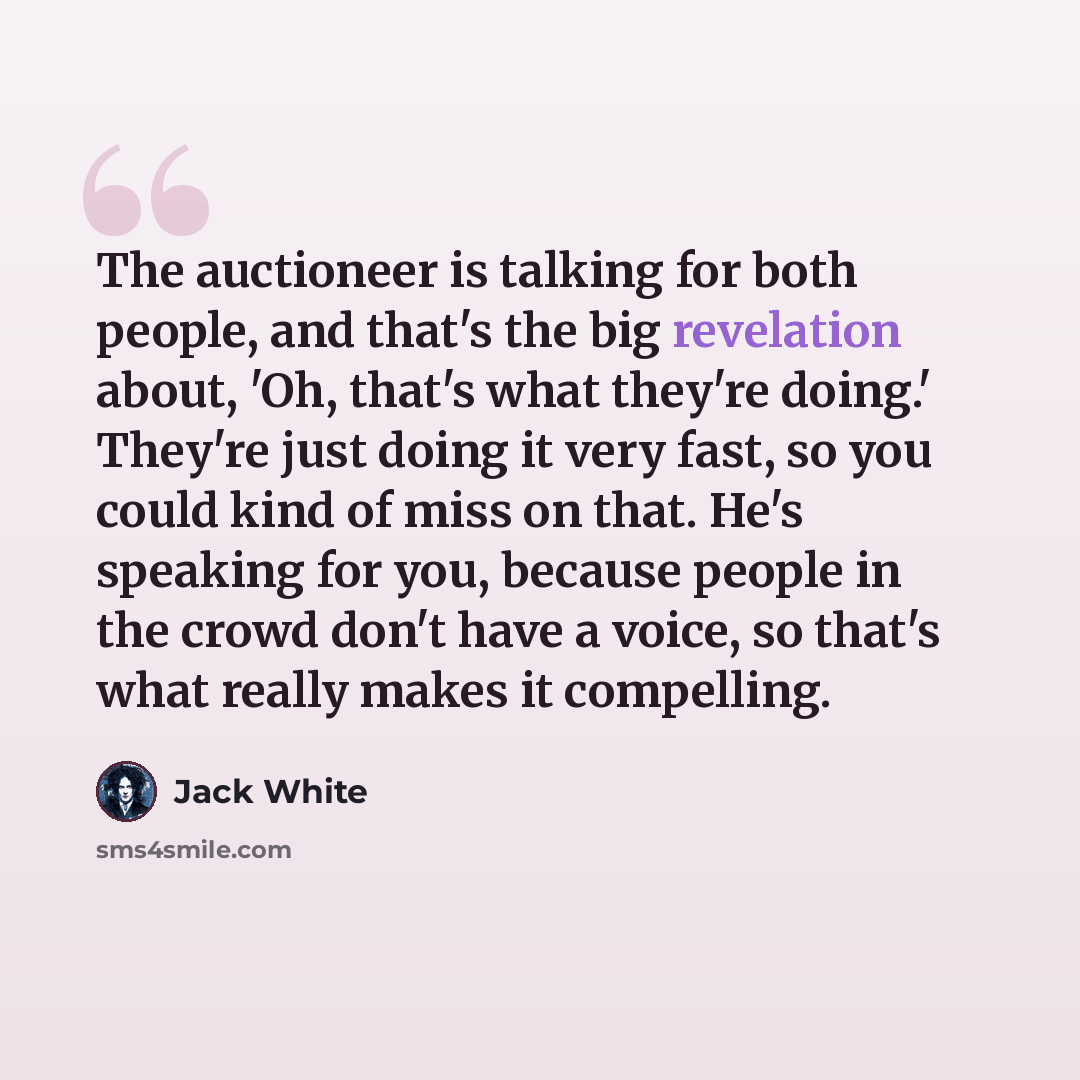 “The auctioneer is talking for both people, and that's the big revelation about, 'Oh, that's what they're doing.' They're just doing it very fast, so you could kind of miss on that. He's speaking for you, because people in the crowd don't have a voice, so that's what really makes it compelling.” quote by Jack White