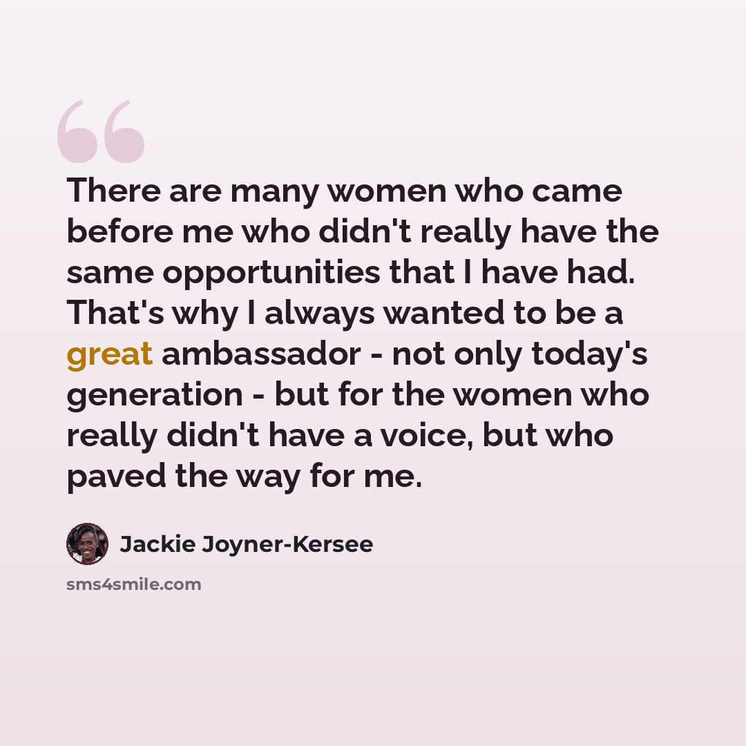 “There are many women who came before me who didn't really have the same opportunities that I have had. That's why I always wanted to be a great ambassador - not only today's generation - but for the women who really didn't have a voice, but who paved the way for me.” quote by Jackie Joyner-Kersee