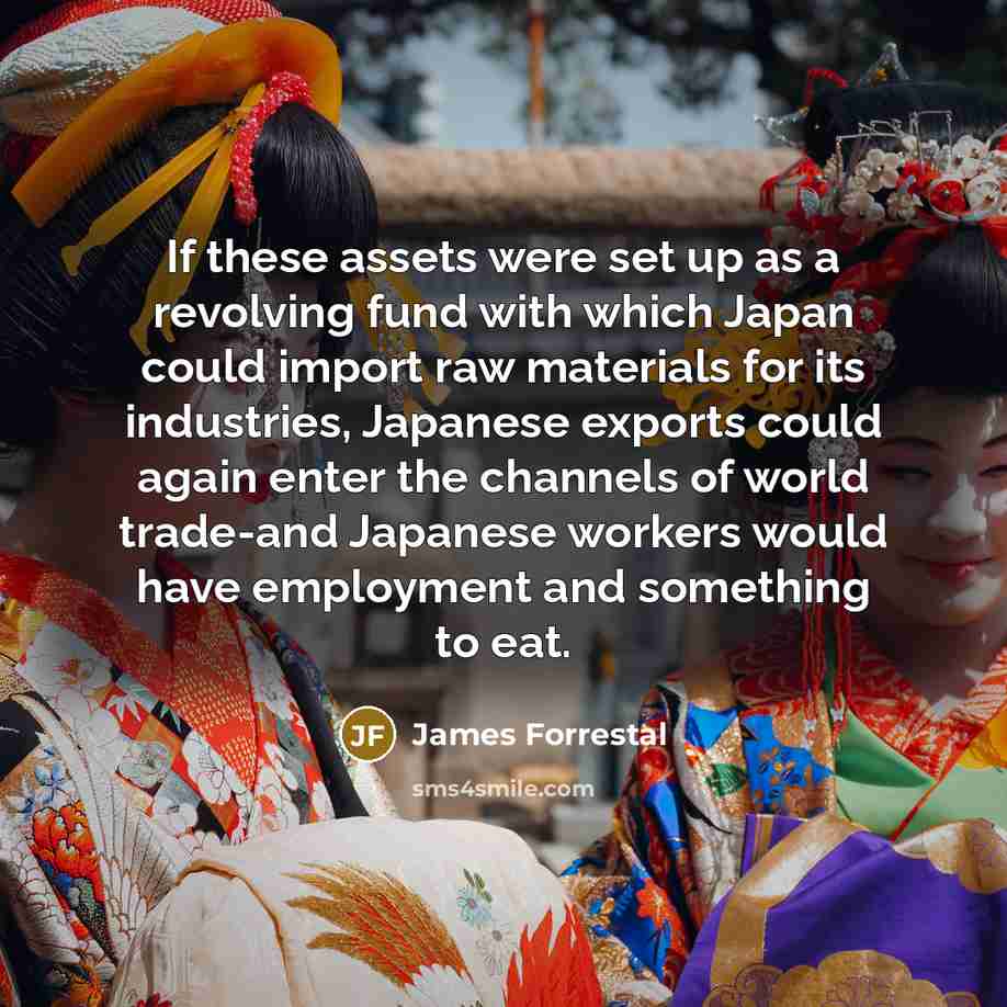 “If these assets were set up as a revolving fund with which Japan could import raw materials for its industries, Japanese exports could again enter the channels of world trade-and Japanese workers would have employment and something to eat.” quote by James Forrestal