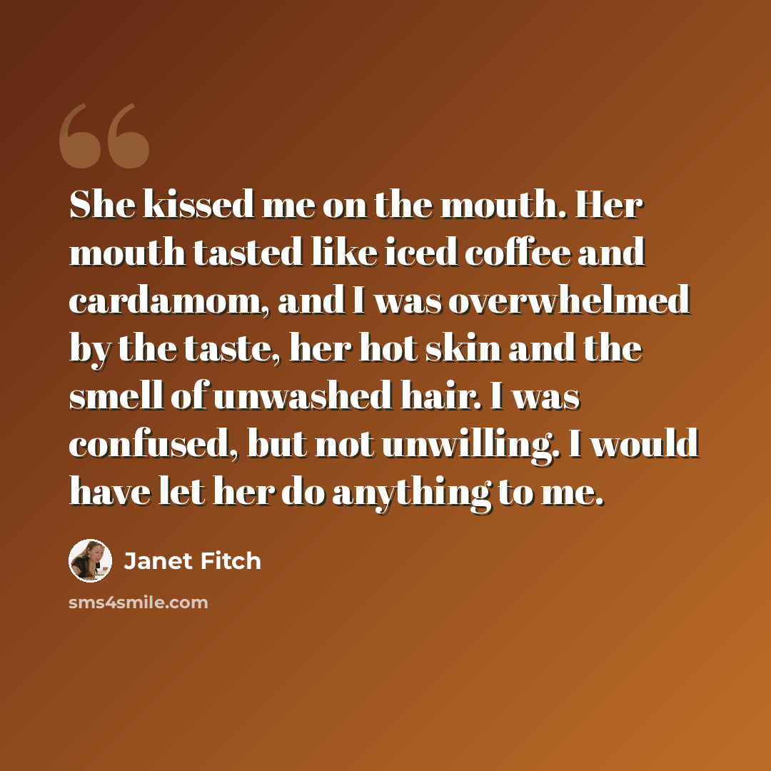 “She kissed me on the mouth. Her mouth tasted like iced coffee and cardamom, and I was overwhelmed by the taste, her hot skin and the smell of unwashed hair. I was confused, but not unwilling. I would have let her do anything to me.” quote by Janet Fitch