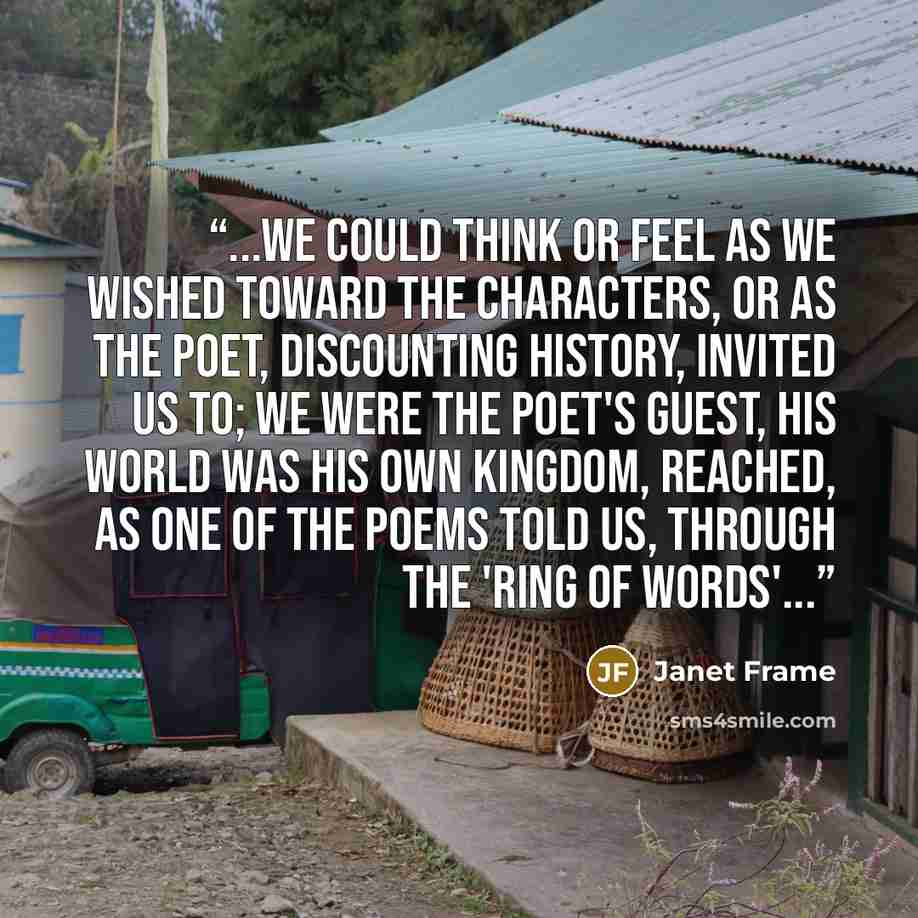 “...we could think or feel as we wished toward the characters, or as the poet, discounting history, invited us to; we were the poet's guest, his world was his own kingdom, reached, as one of the poems told us, through the 'Ring of Words'...” quote by Janet Frame