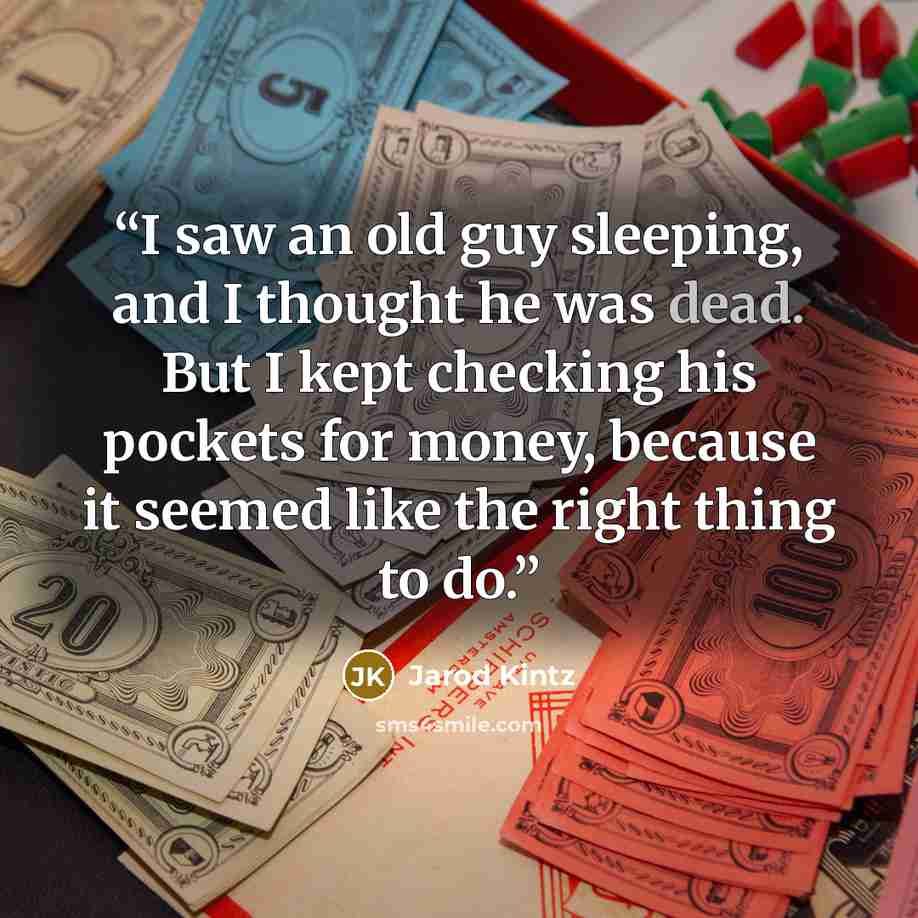 “I saw an old guy sleeping, and I thought he was dead. But I kept checking his pockets for money, because it seemed like the right thing to do.” quote by Jarod Kintz