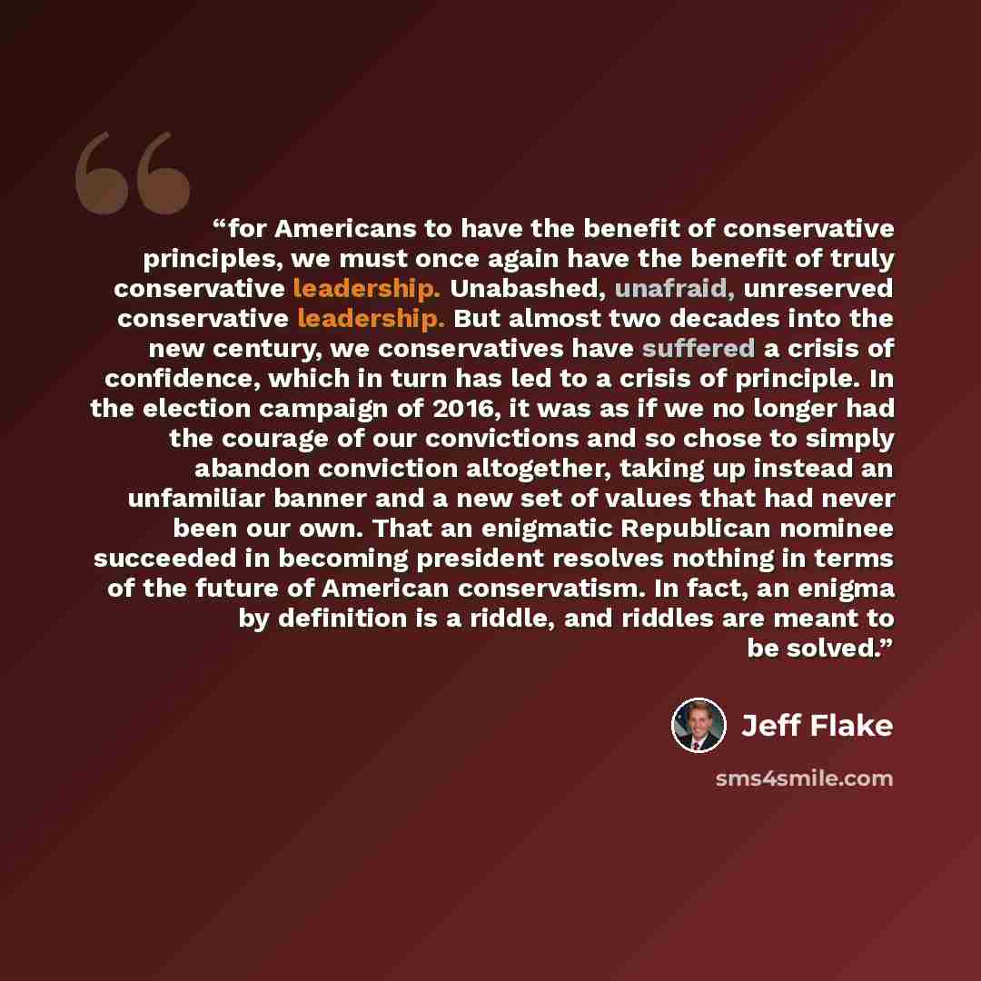 “for Americans to have the benefit of conservative principles, we must once again have the benefit of truly conservative leadership. Unabashed, unafraid, unreserved conservative leadership. But almost two decades into the new century, we conservatives have suffered a crisis of confidence, which in…” quote by Jeff Flake