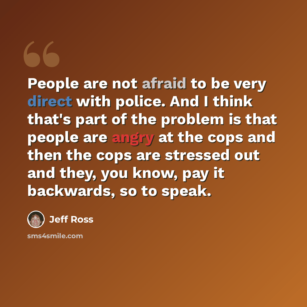“People are not afraid to be very direct with police. And I think that's part of the problem is that people are angry at the cops and then the cops are stressed out and they, you know, pay it backwards, so to speak.” quote by Jeff Ross