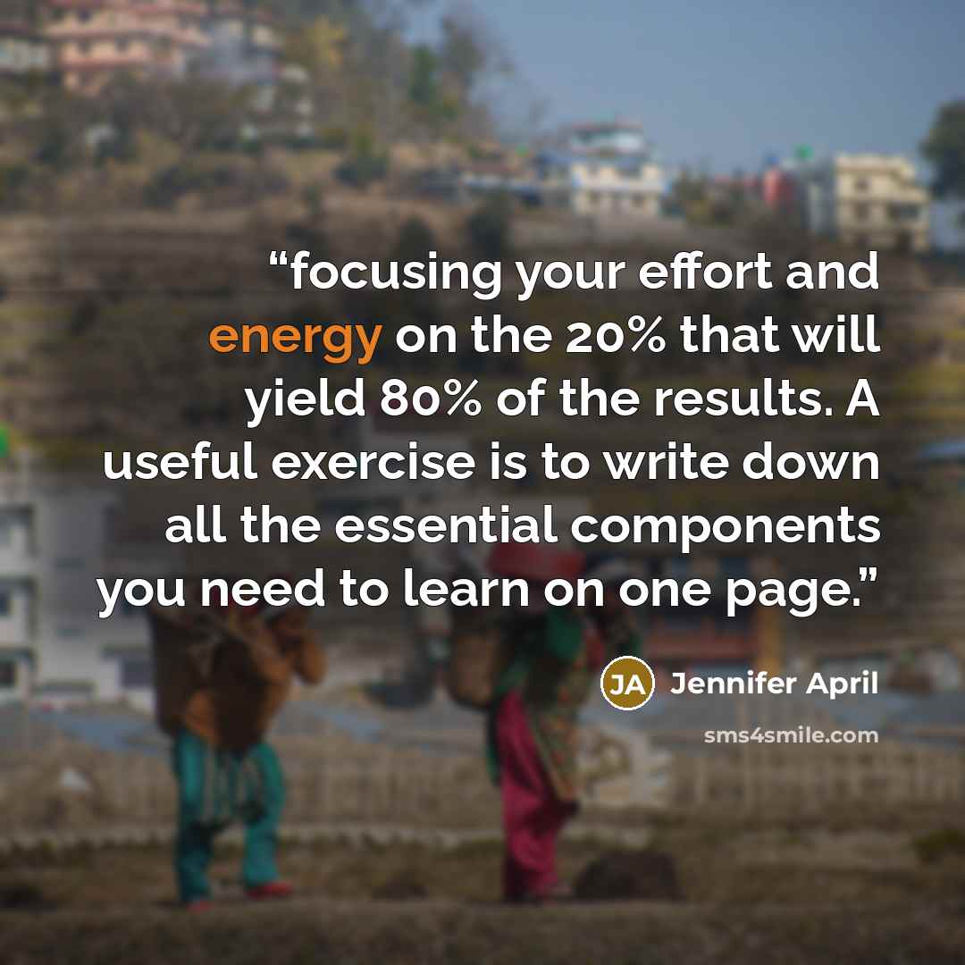 “focusing your effort and energy on the 20% that will yield 80% of the results. A useful exercise is to write down all the essential components you need to learn on one page.” quote by Jennifer April