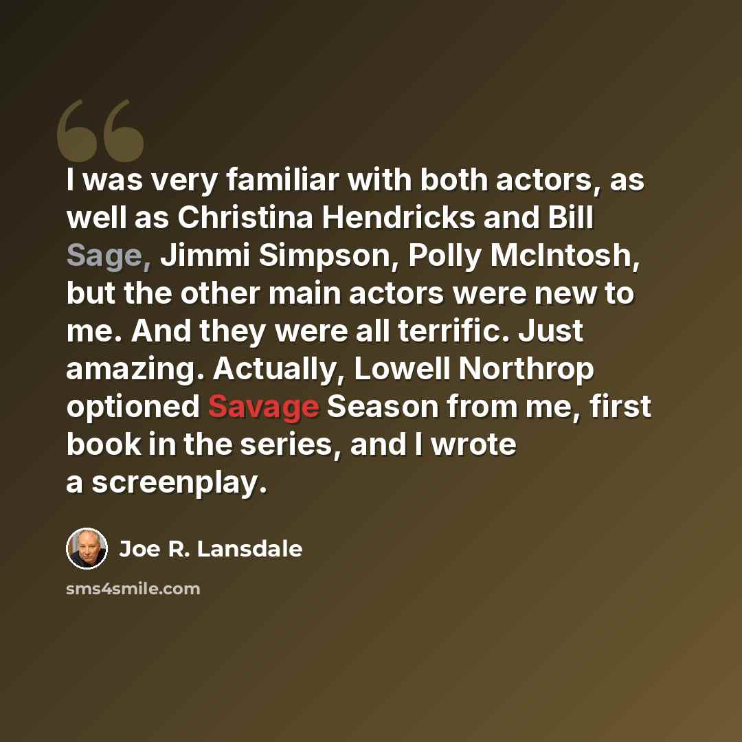 “I was very familiar with both actors, as well as Christina Hendricks and Bill Sage, Jimmi Simpson, Polly McIntosh, but the other main actors were new to me. And they were all terrific. Just amazing. Actually, Lowell Northrop optioned Savage Season from me, first book in the series, and I wrote a…” quote by Joe R. Lansdale