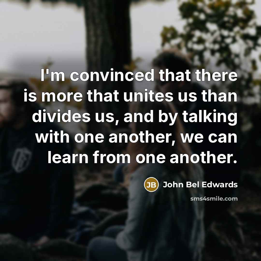 “I'm convinced that there is more that unites us than divides us, and by talking with one another, we can learn from one another.” quote by John Bel Edwards