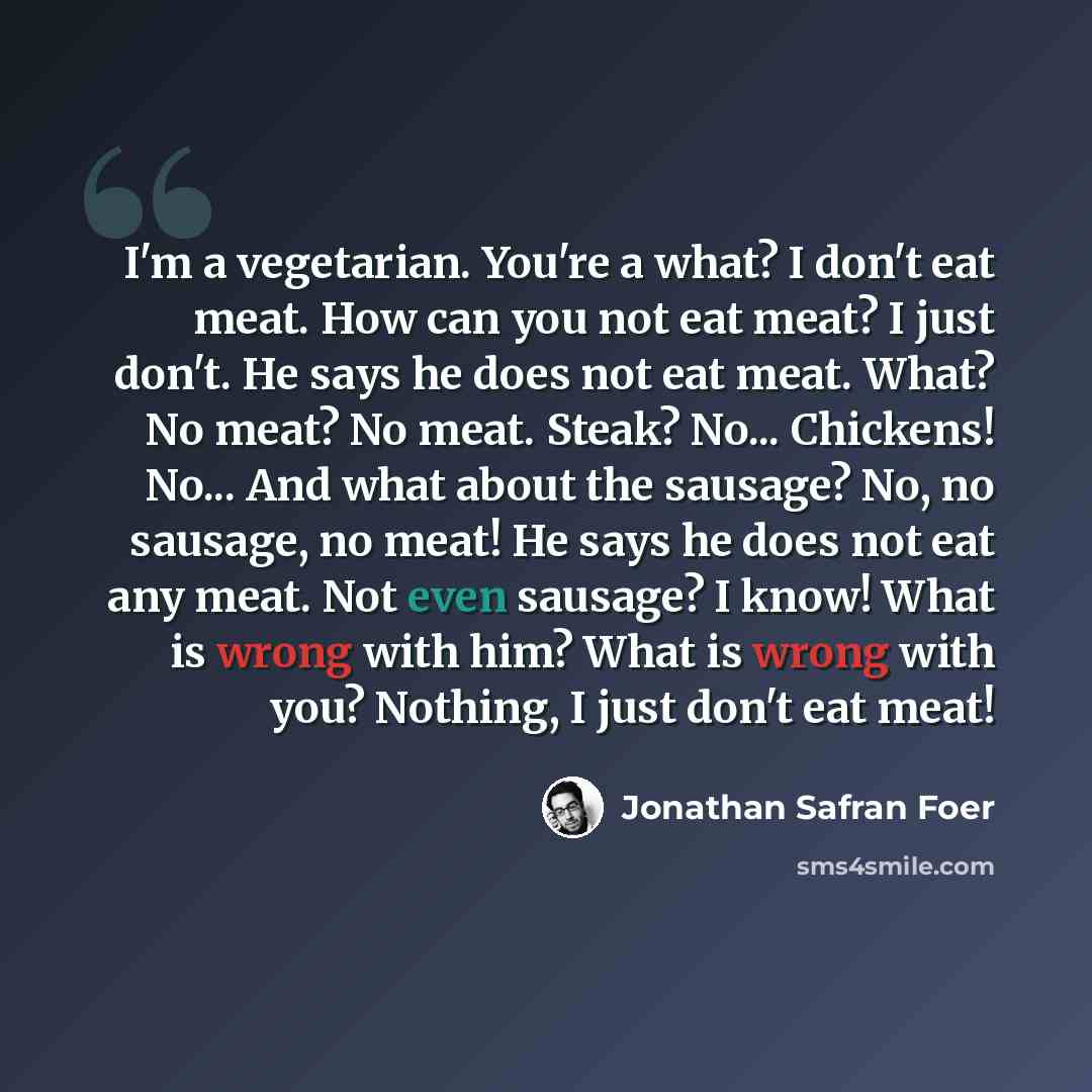“I'm a vegetarian. You're a what? I don't eat meat. How can you not eat meat? I just don't. He says he does not eat meat. What? No meat? No meat. Steak? No... Chickens! No... And what about the sausage? No, no sausage, no meat! He says he does not eat any meat. Not even sausage? I know! What is…” quote by Jonathan Safran Foer