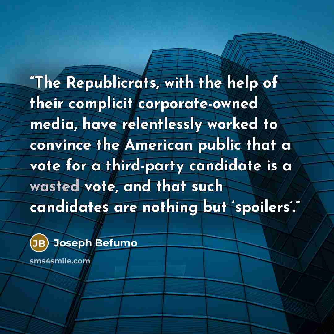 “The Republicrats, with the help of their complicit corporate-owned media, have relentlessly worked to convince the American public that a vote for a third-party candidate is a wasted vote, and that such candidates are nothing but ‘spoilers’.” quote by Joseph Befumo
