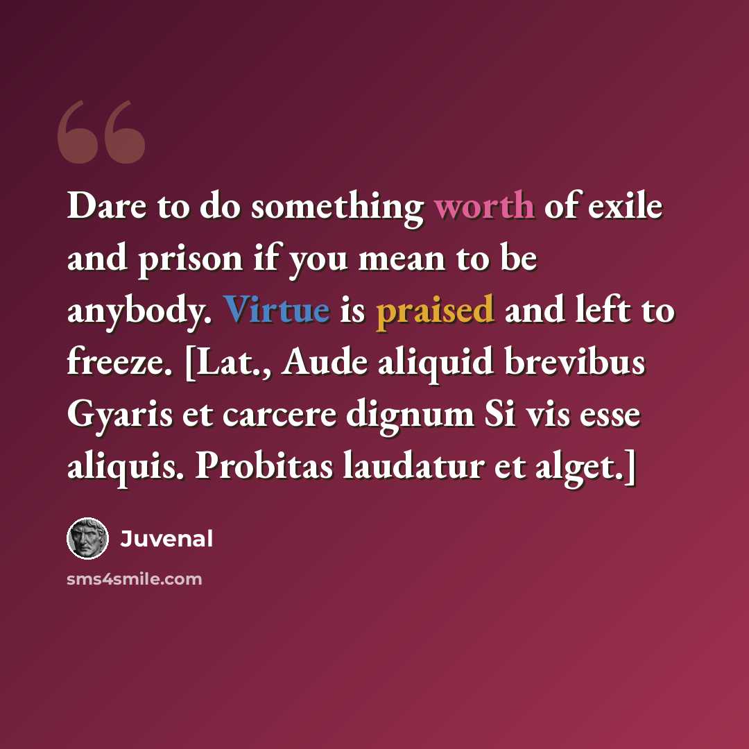 “Dare to do something worth of exile and prison if you mean to be anybody. Virtue is praised and left to freeze. [Lat., Aude aliquid brevibus Gyaris et carcere dignum Si vis esse aliquis. Probitas laudatur et alget.]” quote by Juvenal