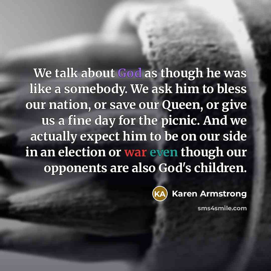 “We talk about God as though he was like a somebody. We ask him to bless our nation, or save our Queen, or give us a fine day for the picnic. And we actually expect him to be on our side in an election or war even though our opponents are also God's children.” quote by Karen Armstrong