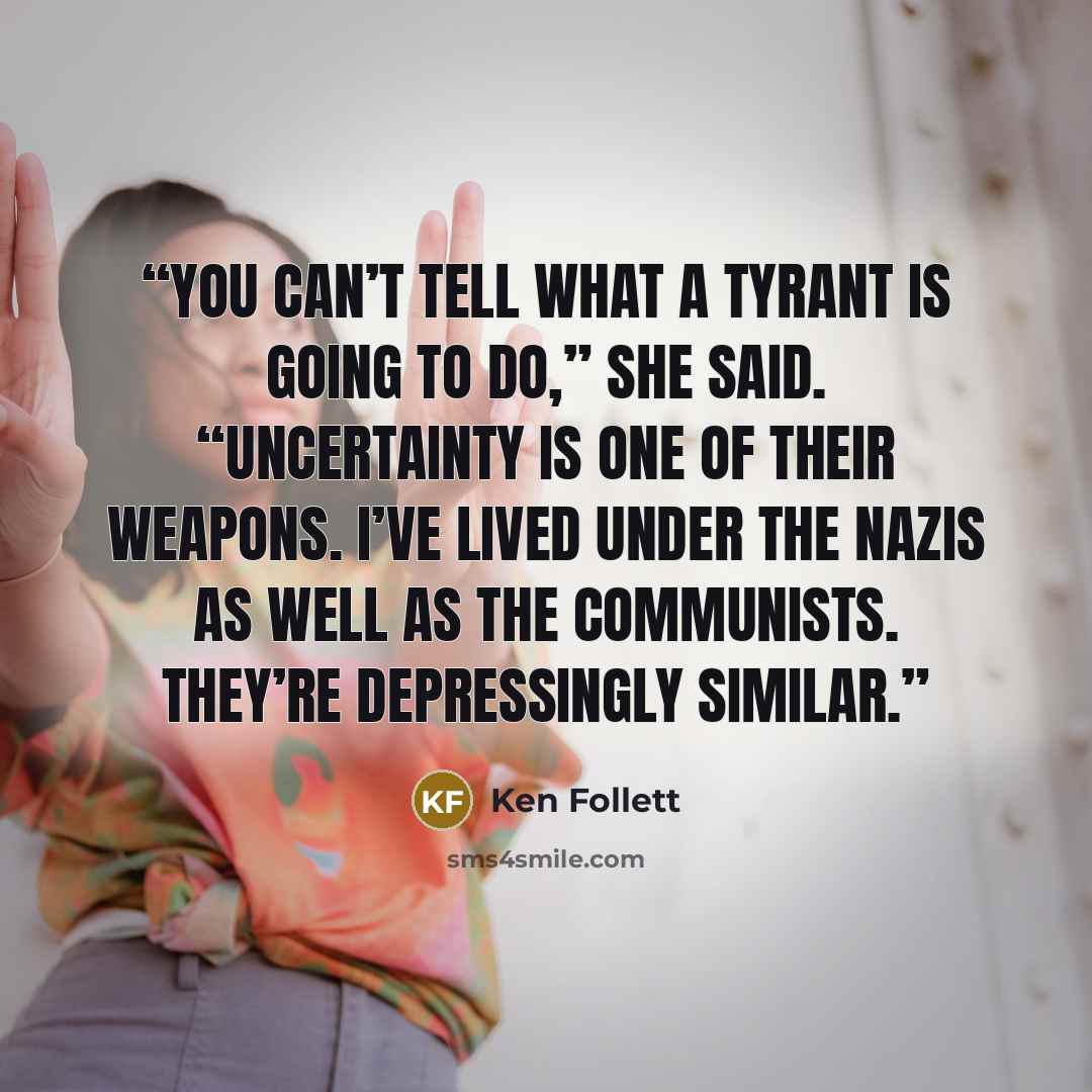 “You can’t tell what a tyrant is going to do,” she said. “Uncertainty is one of their weapons. I’ve lived under the Nazis as well as the Communists. They’re depressingly similar.” quote by Ken Follett