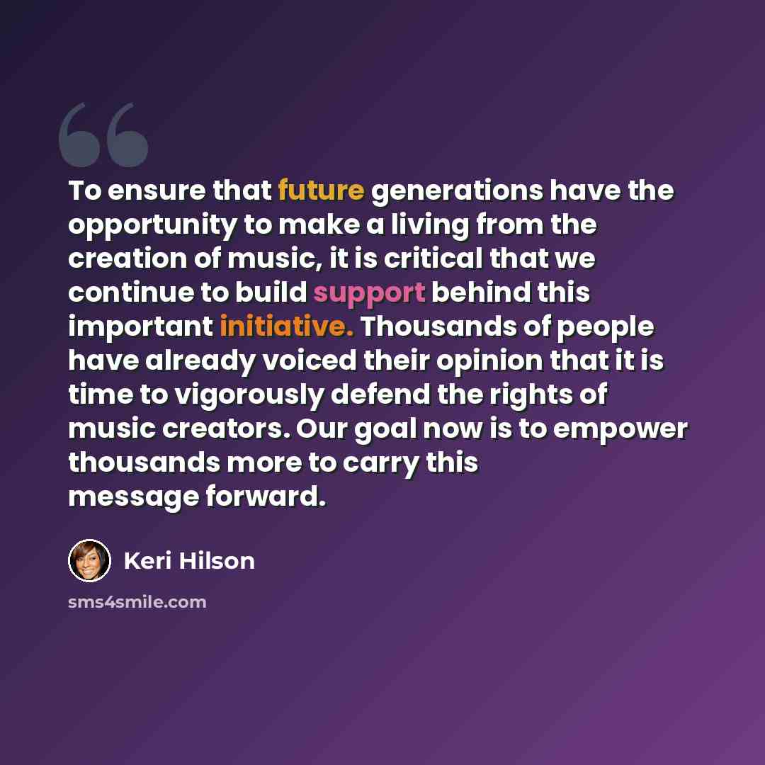 “To ensure that future generations have the opportunity to make a living from the creation of music, it is critical that we continue to build support behind this important initiative. Thousands of people have already voiced their opinion that it is time to vigorously defend the rights of music…” quote by Keri Hilson