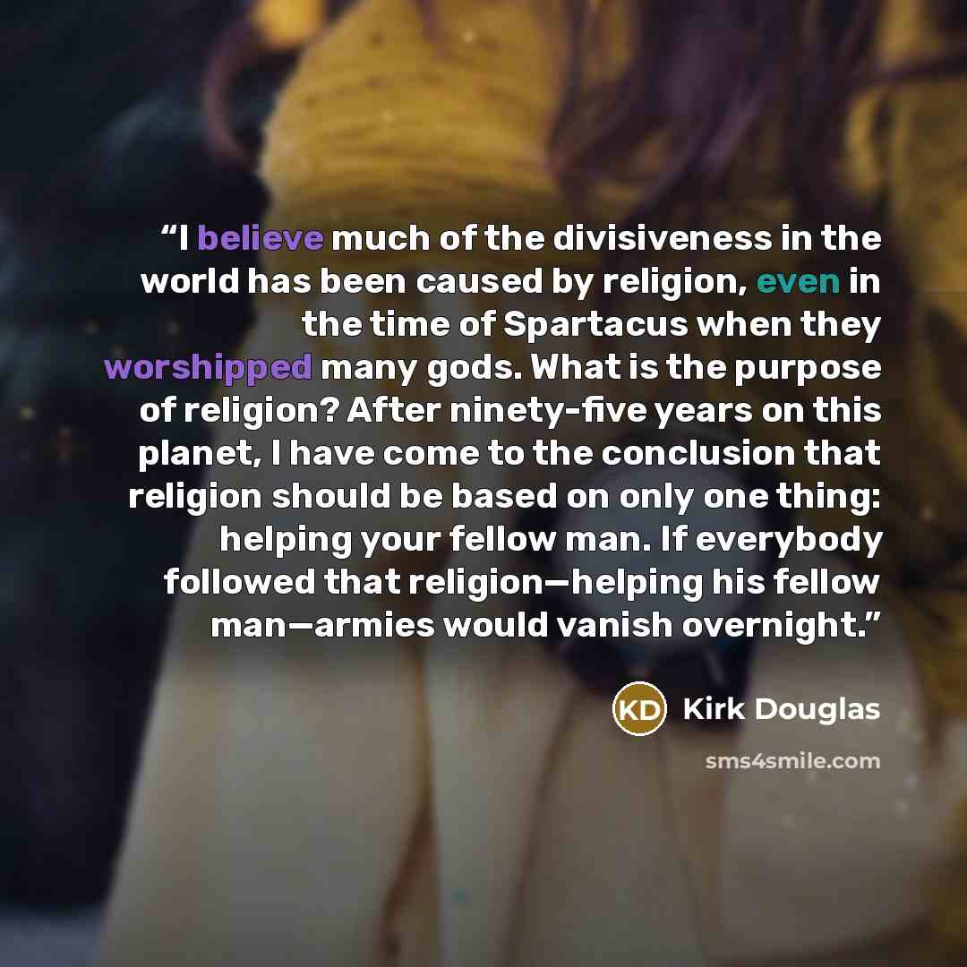 “I believe much of the divisiveness in the world has been caused by religion, even in the time of Spartacus when they worshipped many gods. What is the purpose of religion? After ninety-five years on this planet, I have come to the conclusion that religion should be based on only one thing: helping…” quote by Kirk Douglas