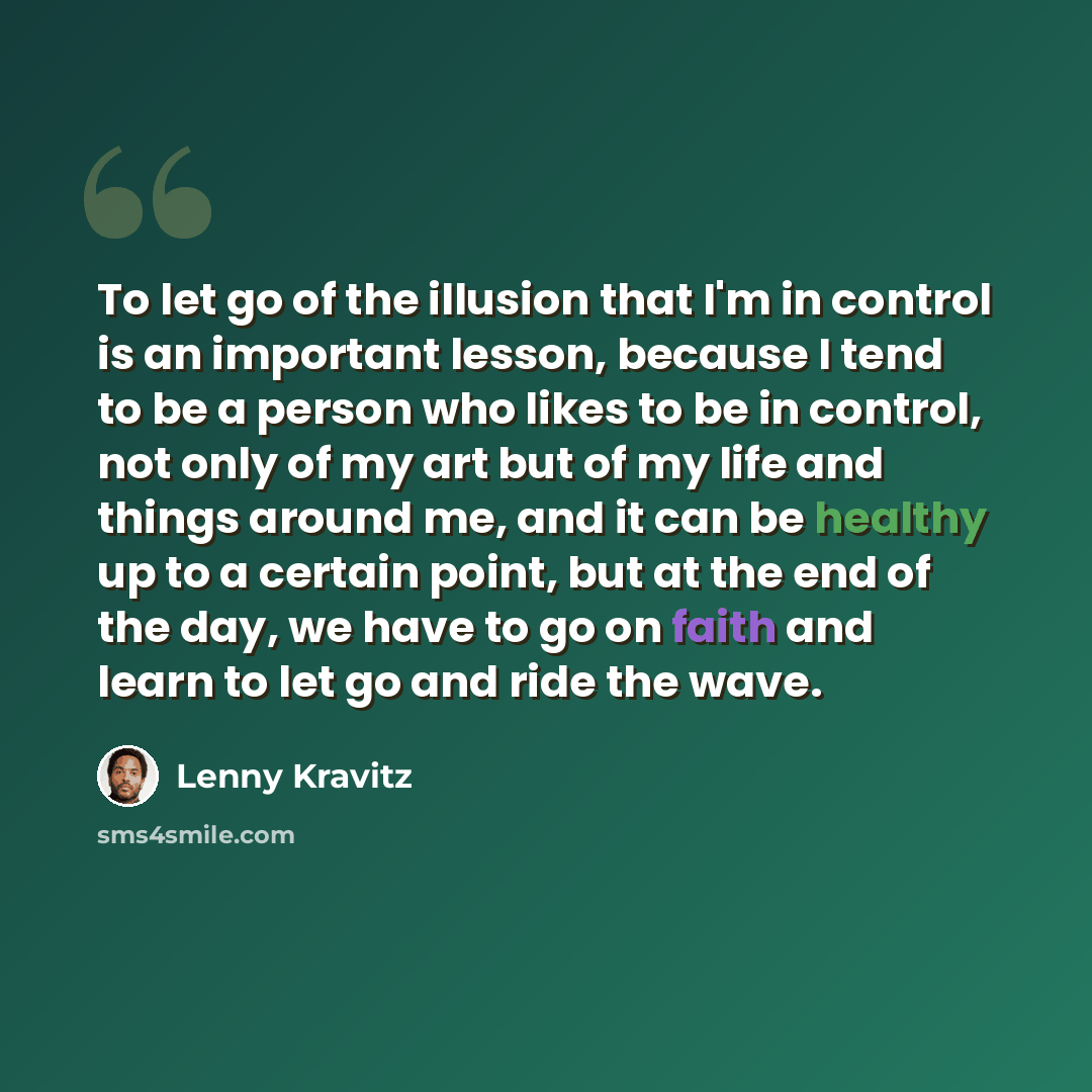 “To let go of the illusion that I'm in control is an important lesson, because I tend to be a person who likes to be in control, not only of my art but of my life and things around me, and it can be healthy up to a certain point, but at the end of the day, we have to go on faith and learn to let go…” quote by Lenny Kravitz