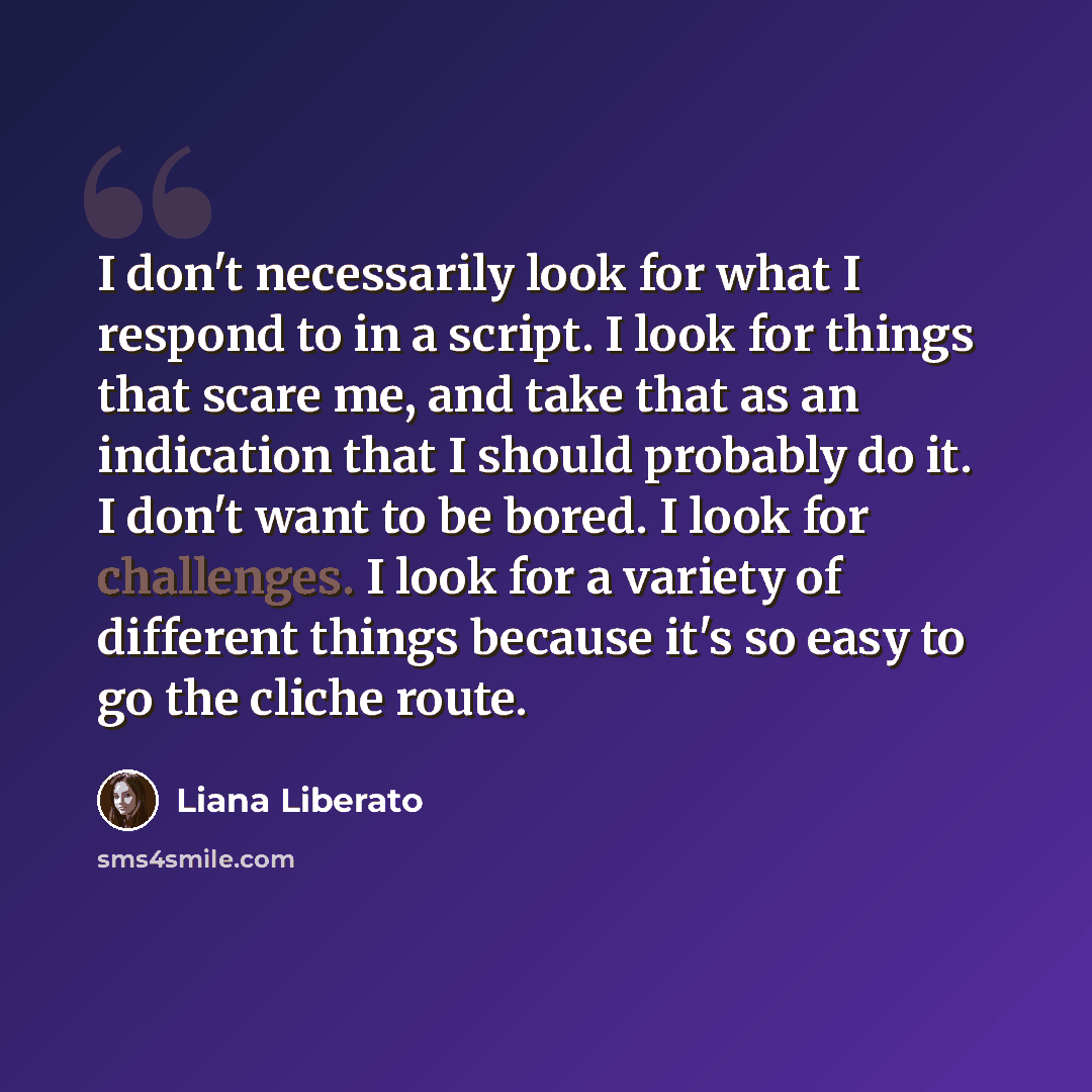 “I don't necessarily look for what I respond to in a script. I look for things that scare me, and take that as an indication that I should probably do it. I don't want to be bored. I look for challenges. I look for a variety of different things because it's so easy to go the cliche route.” quote by Liana Liberato