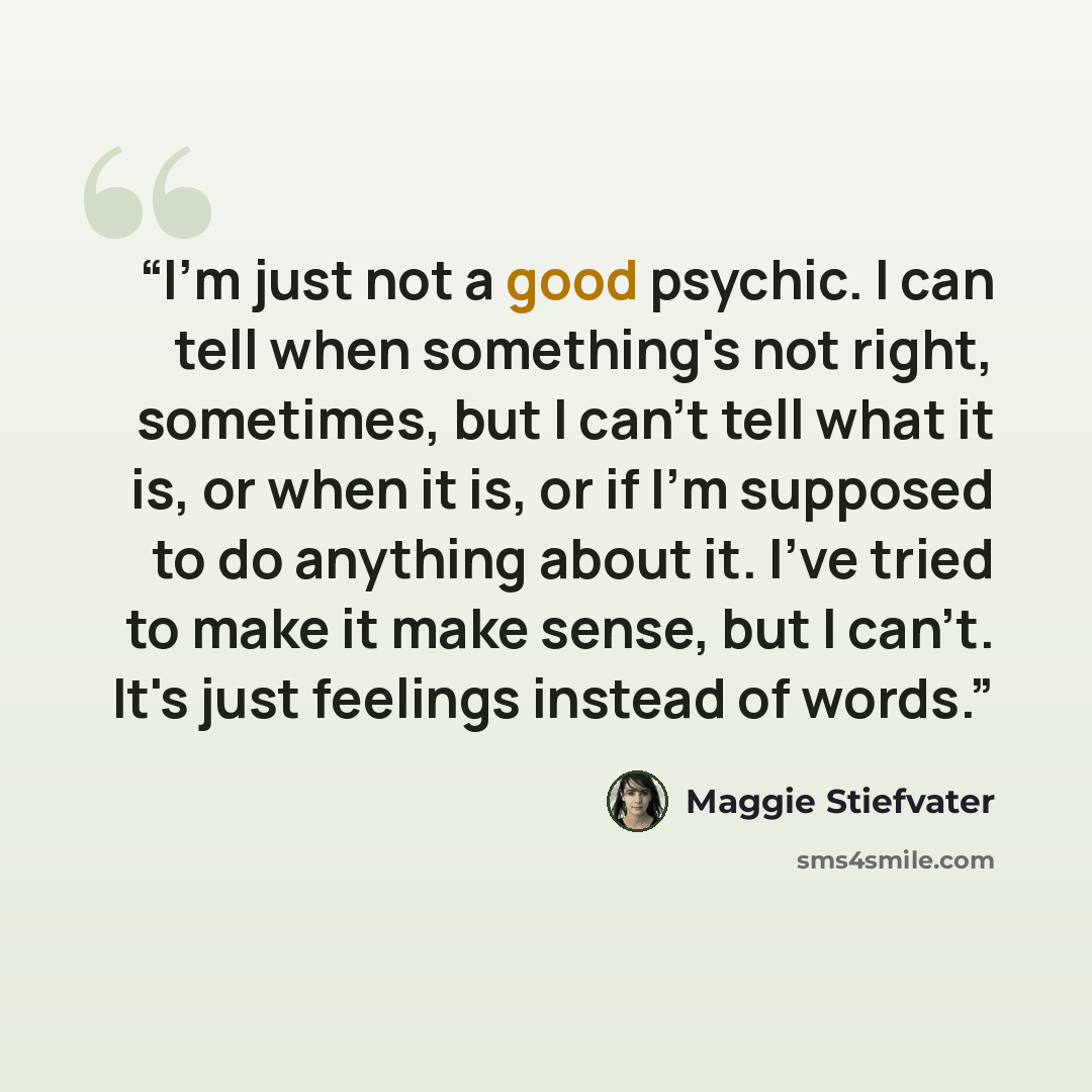 “I'm just not a good psychic. I can tell when something's not right, sometimes, but I can't tell what it is, or when it is, or if I'm supposed to do anything about it. I've tried to make it make sense, but I can't. It's just feelings instead of words.” quote by Maggie Stiefvater