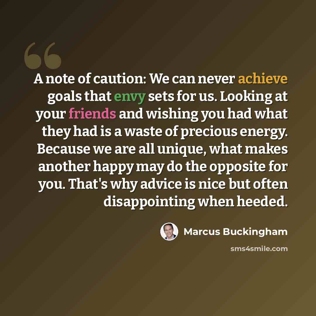 “A note of caution: We can never achieve goals that envy sets for us. Looking at your friends and wishing you had what they had is a waste of precious energy. Because we are all unique, what makes another happy may do the opposite for you. That's why advice is nice but often disappointing when…” quote by Marcus Buckingham