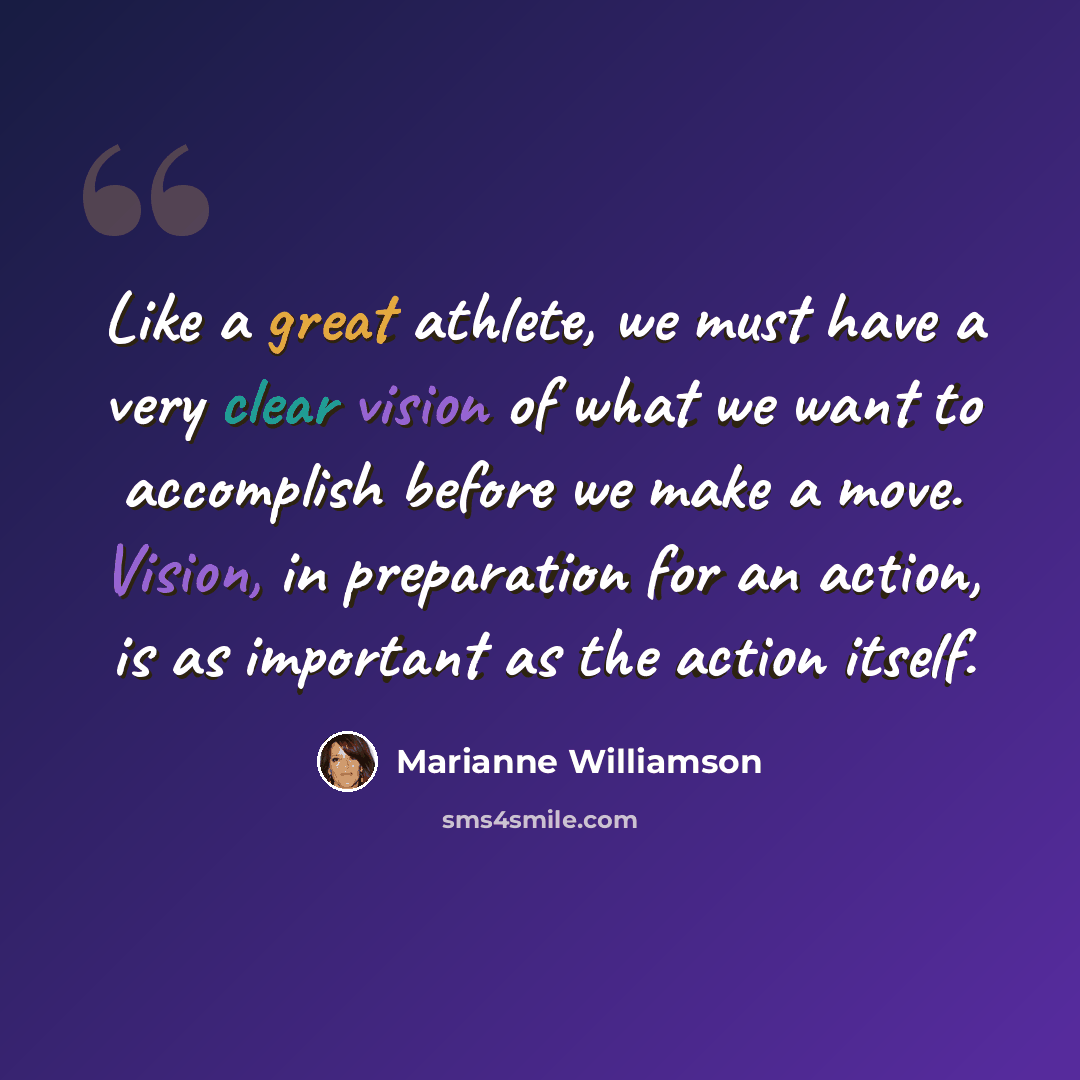 “Like a great athlete, we must have a very clear vision of what we want to accomplish before we make a move. Vision, in preparation for an action, is as important as the action itself.” quote by Marianne Williamson
