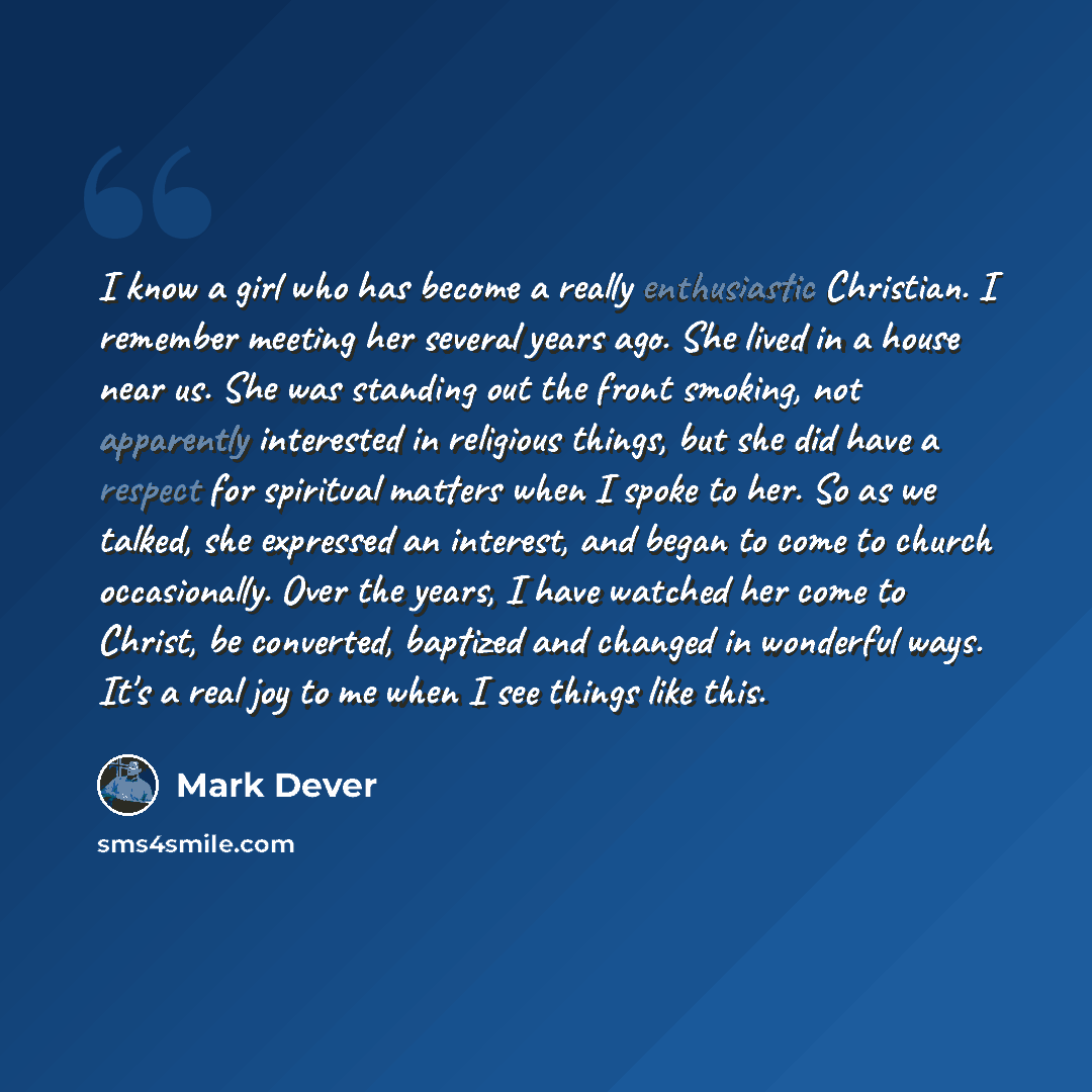 “I know a girl who has become a really enthusiastic Christian. I remember meeting her several years ago. She lived in a house near us. She was standing out the front smoking, not apparently interested in religious things, but she did have a respect for spiritual matters when I spoke to her. So as…” quote by Mark Dever