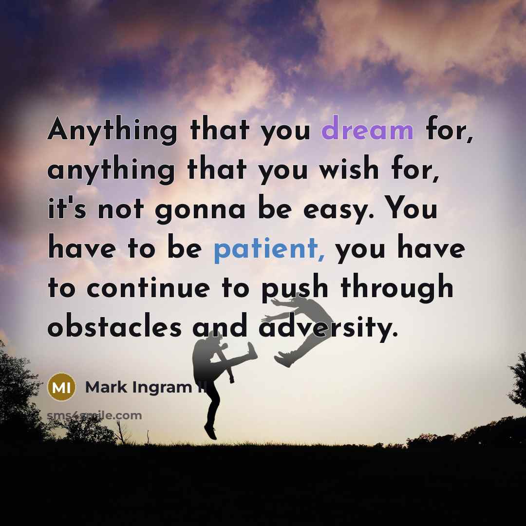 “Anything that you dream for, anything that you wish for, it's not gonna be easy. You have to be patient, you have to continue to push through obstacles and adversity.” quote by Mark Ingram II