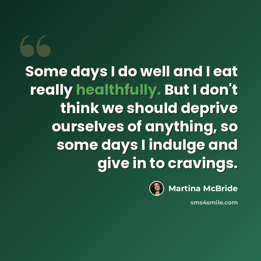 “Some days I do well and I eat really healthfully. But I don't think we should deprive ourselves of anything, so some days I indulge and give in to cravings.” quote by Martina McBride