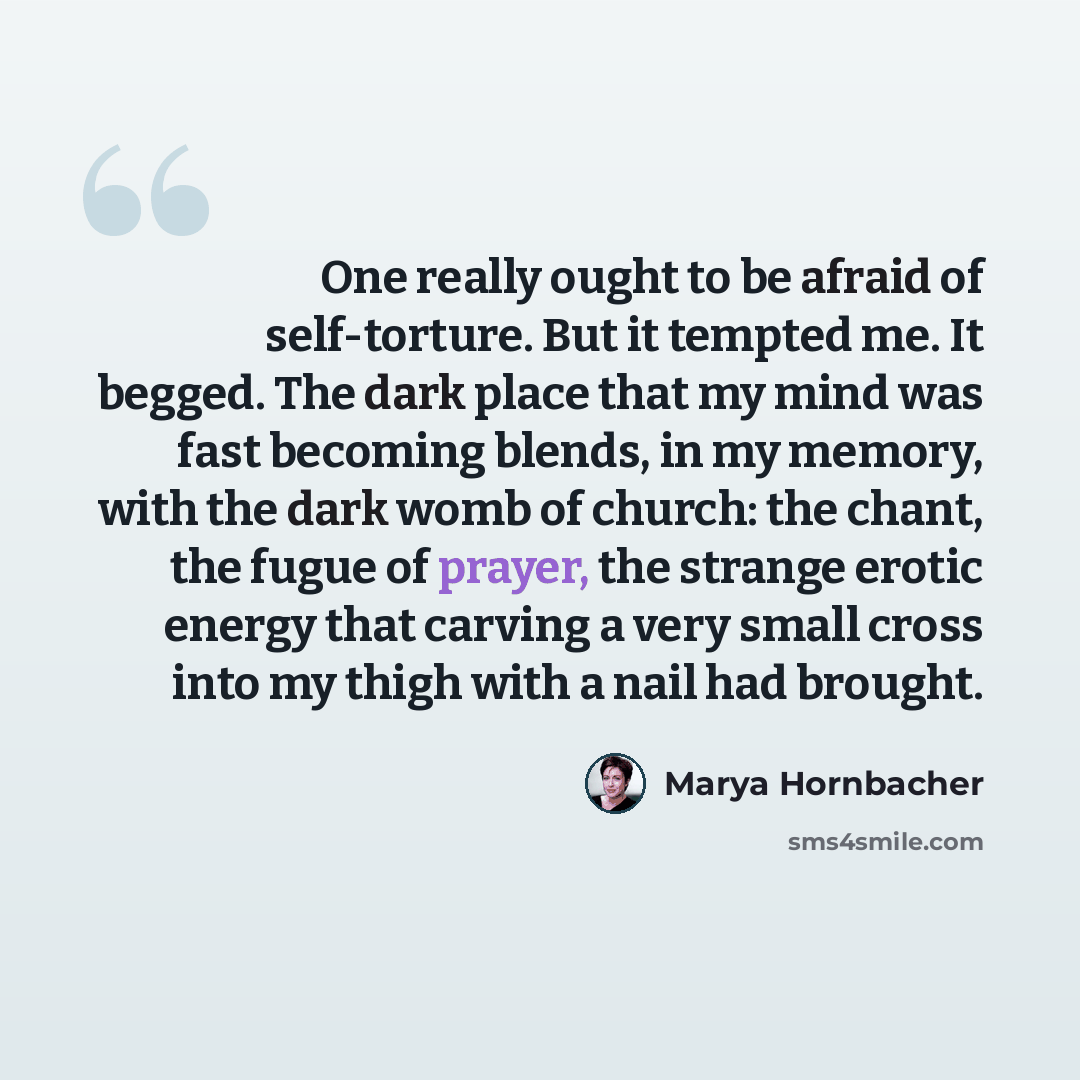 “One really ought to be afraid of self-torture. But it tempted me. It begged. The dark place that my mind was fast becoming blends, in my memory, with the dark womb of church: the chant, the fugue of prayer, the strange erotic energy that carving a very small cross into my thigh with a nail had…” quote by Marya Hornbacher