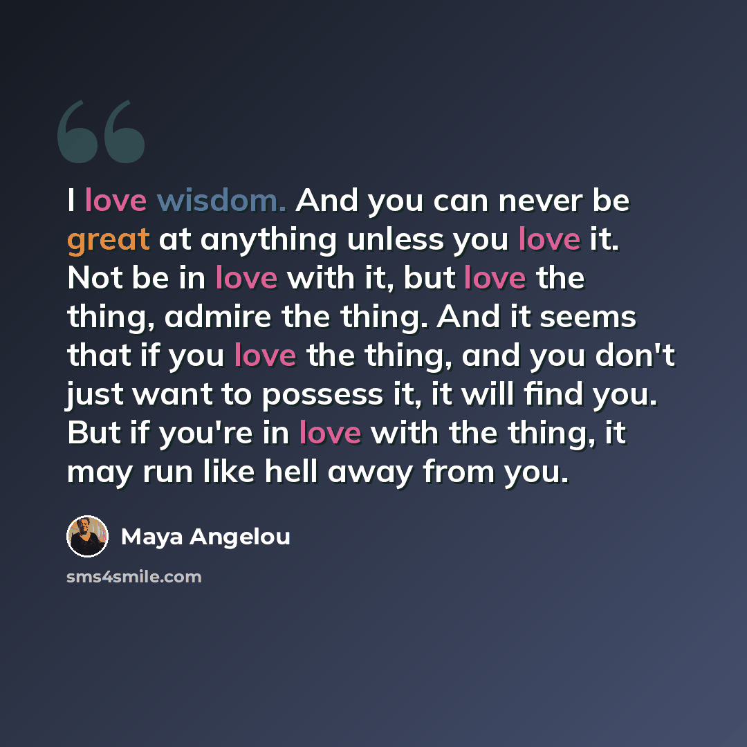 “I love wisdom. And you can never be great at anything unless you love it. Not be in love with it, but love the thing, admire the thing. And it seems that if you love the thing, and you don't just want to possess it, it will find you. But if you're in love with the thing, it may run like hell away…” quote by Maya Angelou