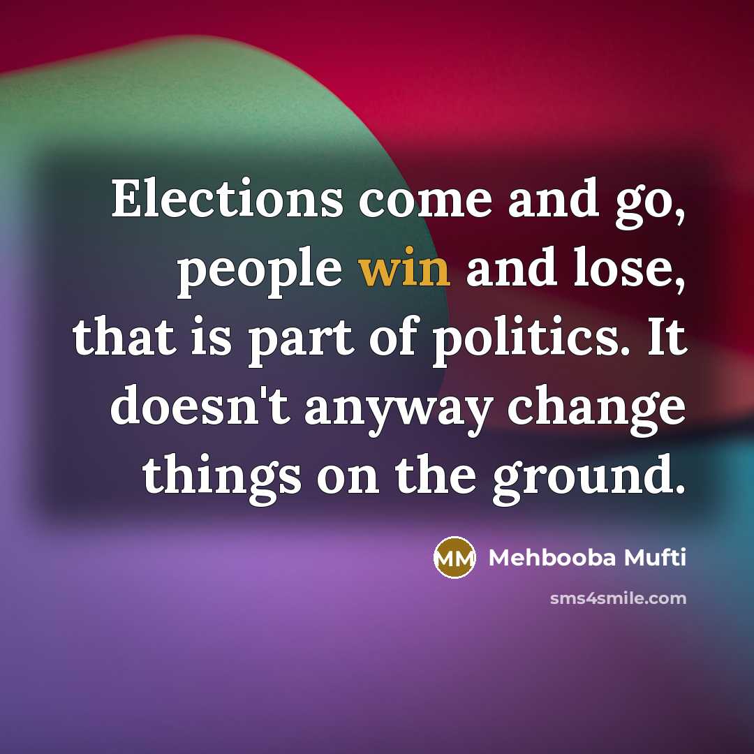 “Elections come and go, people win and lose, that is part of politics. It doesn't anyway change things on the ground.” quote by Mehbooba Mufti