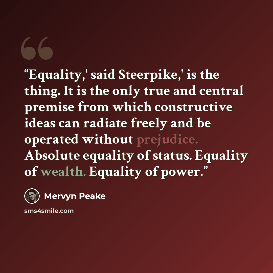“Equality,' said Steerpike,' is the thing. It is the only true and central premise from which constructive ideas can radiate freely and be operated without prejudice. Absolute equality of status. Equality of wealth. Equality of power.” quote by Mervyn Peake