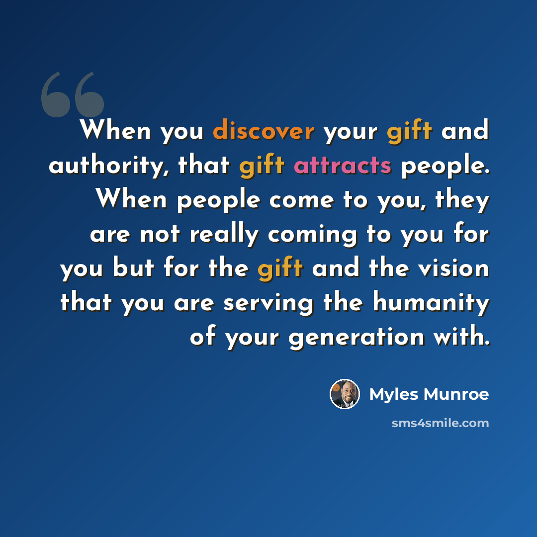 “When you discover your gift and authority, that gift attracts people. When people come to you, they are not really coming to you for you but for the gift and the vision that you are serving the humanity of your generation with.” quote by Myles Munroe