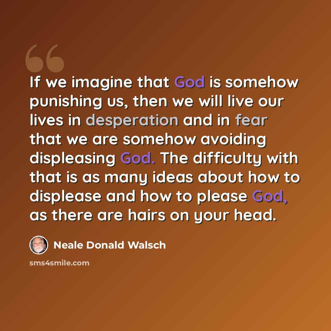 “If we imagine that God is somehow punishing us, then we will live our lives in desperation and in fear that we are somehow avoiding displeasing God. The difficulty with that is as many ideas about how to displease and how to please God, as there are hairs on your head.” quote by Neale Donald Walsch
