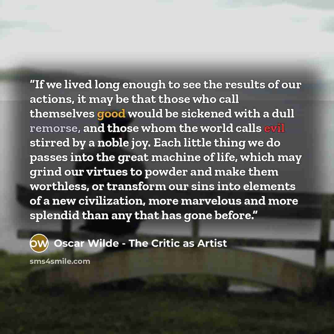 “If we lived long enough to see the results of our actions, it may be that those who call themselves good would be sickened with a dull remorse, and those whom the world calls evil stirred by a noble joy. Each little thing we do passes into the great machine of life, which may grind our virtues to…” quote by Oscar Wilde - The Critic as Artist