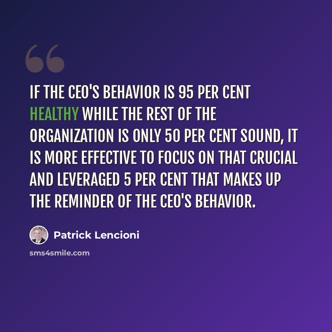 “If the CEO's behavior is 95 per cent healthy while the rest of the organization is only 50 per cent sound, it is more effective to focus on that crucial and leveraged 5 per cent that makes up the reminder of the CEO's behavior.” quote by Patrick Lencioni