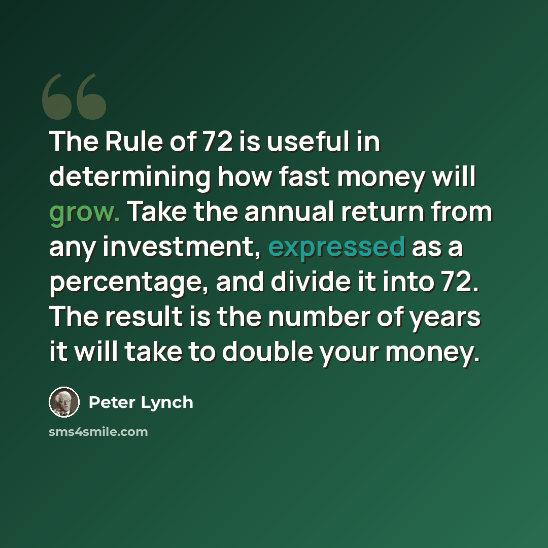 “The Rule of 72 is useful in determining how fast money will grow. Take the annual return from any investment, expressed as a percentage, and divide it into 72. The result is the number of years it will take to double your money.” quote by Peter Lynch