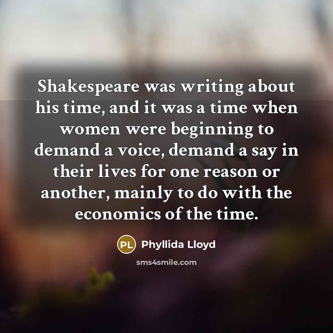 “Shakespeare was writing about his time, and it was a time when women were beginning to demand a voice, demand a say in their lives for one reason or another, mainly to do with the economics of the time.” quote by Phyllida Lloyd