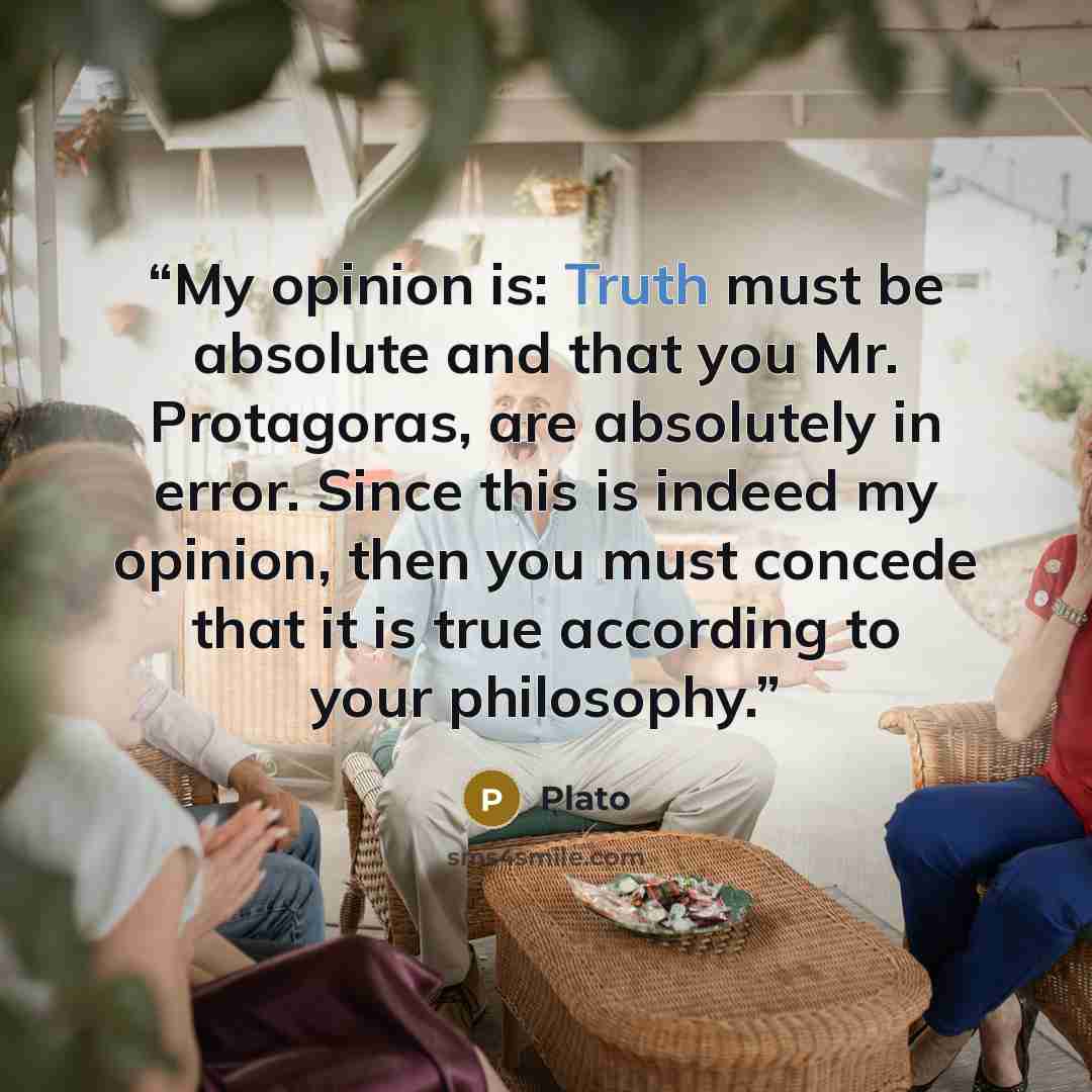 “My opinion is: Truth must be absolute and that you Mr. Protagoras, are absolutely in error. Since this is indeed my opinion, then you must concede that it is true according to your philosophy.” quote by Plato