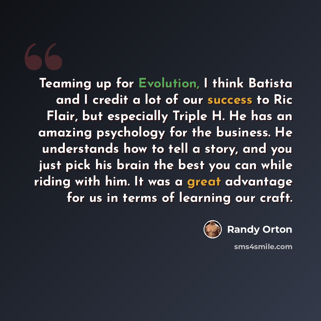 “Teaming up for Evolution, I think Batista and I credit a lot of our success to Ric Flair, but especially Triple H. He has an amazing psychology for the business. He understands how to tell a story, and you just pick his brain the best you can while riding with him. It was a great advantage for us…” quote by Randy Orton