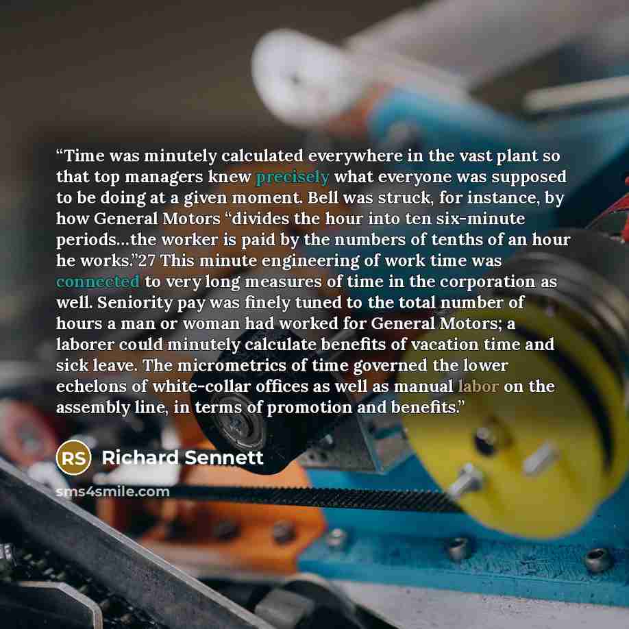 “Time was minutely calculated everywhere in the vast plant so that top managers knew precisely what everyone was supposed to be doing at a given moment. Bell was struck, for instance, by how General Motors “divides the hour into ten six-minute periods…the worker is paid by the numbers of tenths of…” quote by Richard Sennett