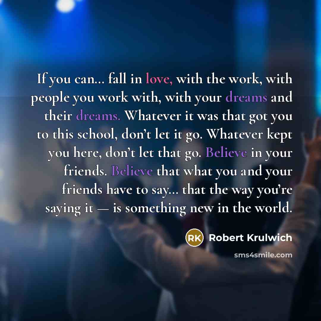 “If you can… fall in love, with the work, with people you work with, with your dreams and their dreams. Whatever it was that got you to this school, don’t let it go. Whatever kept you here, don’t let that go. Believe in your friends. Believe that what you and your friends have to say… that the way…” quote by Robert Krulwich