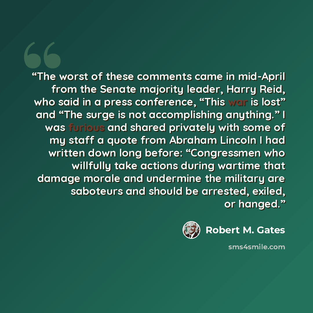 “The worst of these comments came in mid-April from the Senate majority leader, Harry Reid, who said in a press conference, “This war is lost” and “The surge is not accomplishing anything.” I was furious and shared privately with some of my staff a quote from Abraham Lincoln I had written down long…” quote by Robert M. Gates